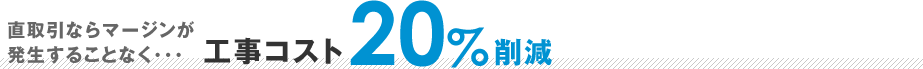 直取引なら発生することなく 工事コスト20%削減